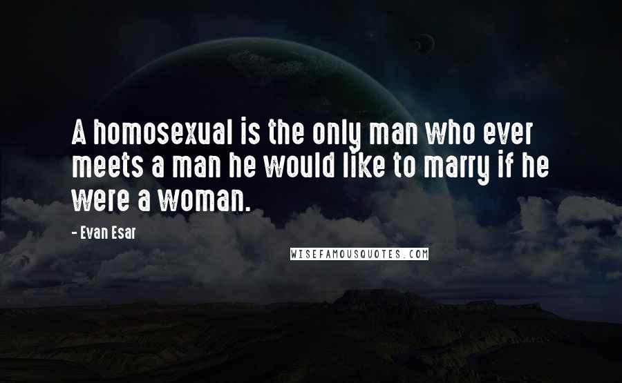 Evan Esar Quotes: A homosexual is the only man who ever meets a man he would like to marry if he were a woman.