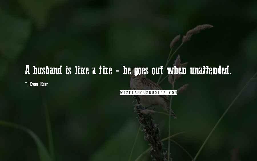 Evan Esar Quotes: A husband is like a fire - he goes out when unattended.