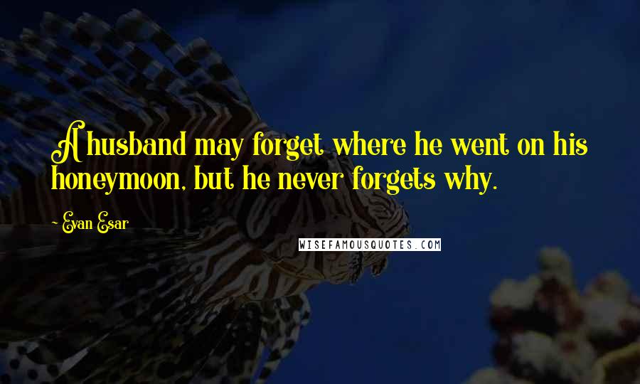 Evan Esar Quotes: A husband may forget where he went on his honeymoon, but he never forgets why.