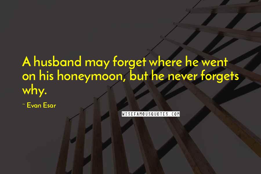 Evan Esar Quotes: A husband may forget where he went on his honeymoon, but he never forgets why.