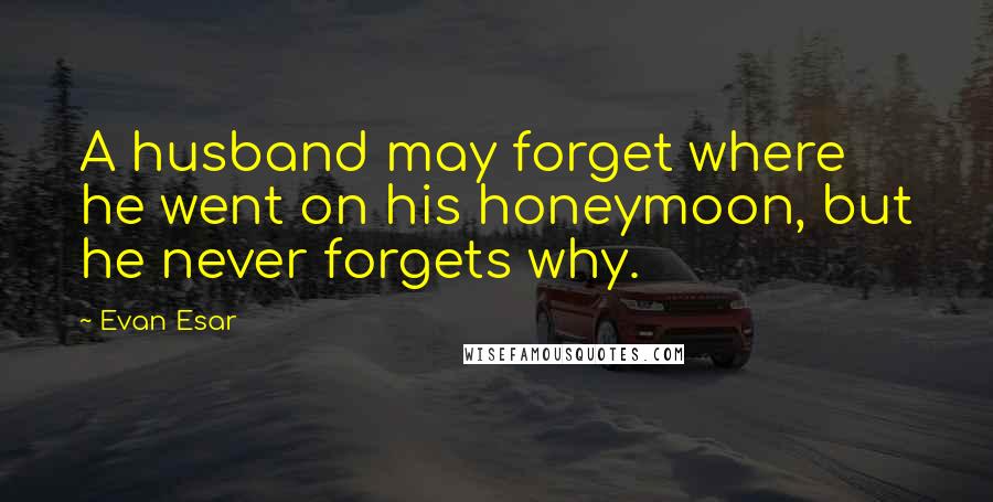 Evan Esar Quotes: A husband may forget where he went on his honeymoon, but he never forgets why.