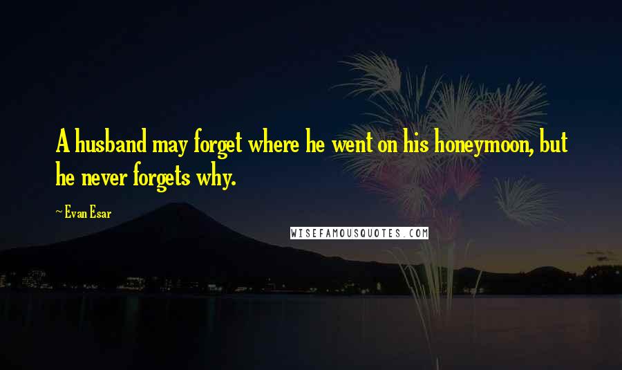 Evan Esar Quotes: A husband may forget where he went on his honeymoon, but he never forgets why.