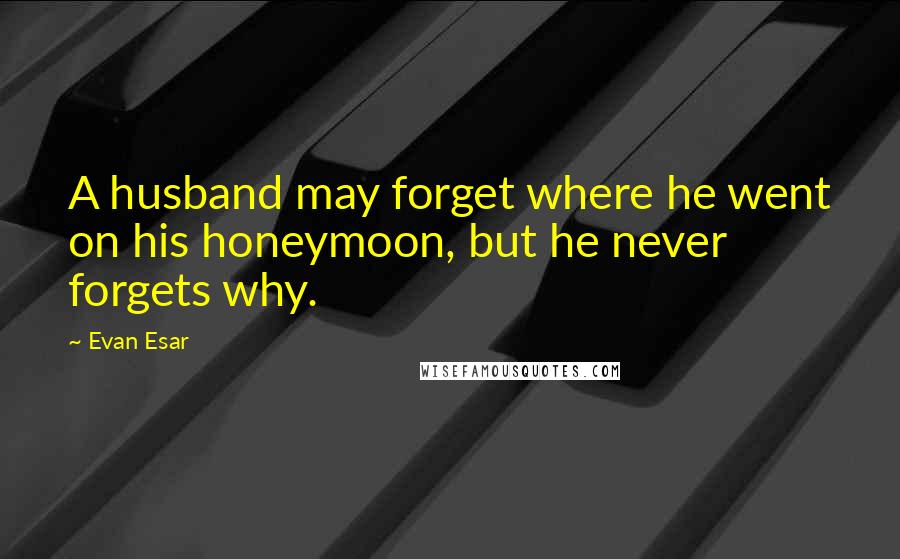 Evan Esar Quotes: A husband may forget where he went on his honeymoon, but he never forgets why.