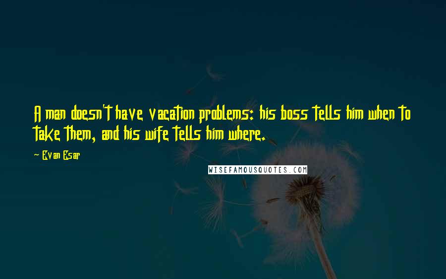 Evan Esar Quotes: A man doesn't have vacation problems: his boss tells him when to take them, and his wife tells him where.