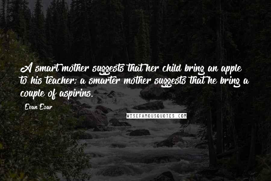 Evan Esar Quotes: A smart mother suggests that her child bring an apple to his teacher; a smarter mother suggests that he bring a couple of aspirins.