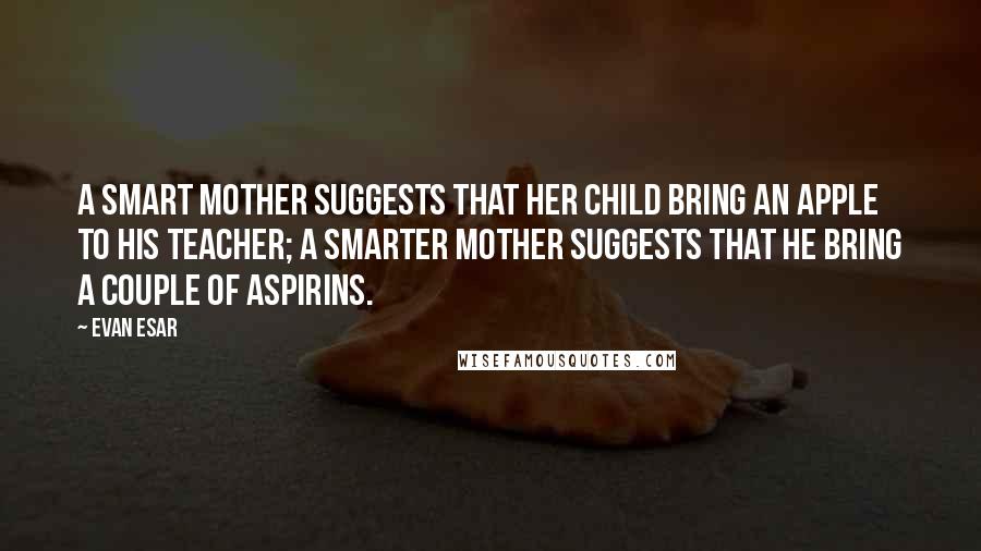 Evan Esar Quotes: A smart mother suggests that her child bring an apple to his teacher; a smarter mother suggests that he bring a couple of aspirins.