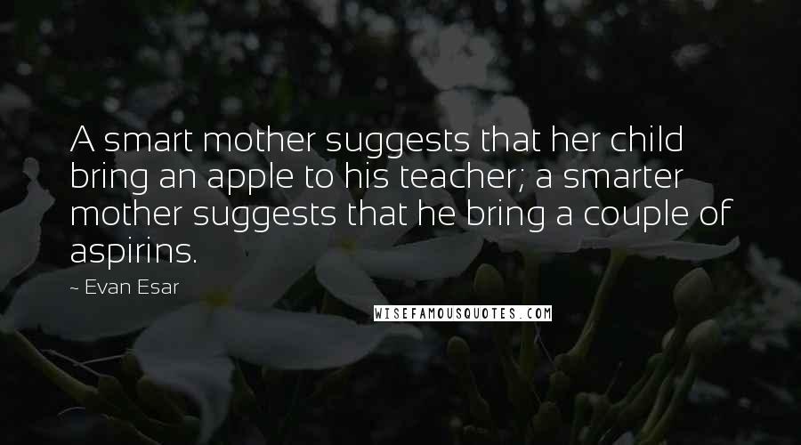 Evan Esar Quotes: A smart mother suggests that her child bring an apple to his teacher; a smarter mother suggests that he bring a couple of aspirins.