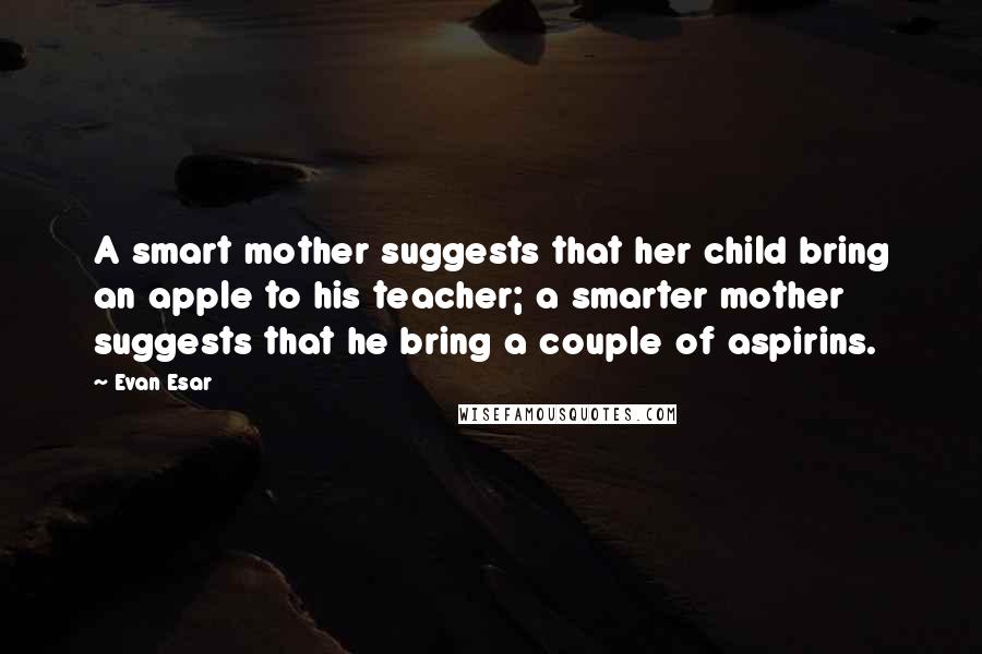 Evan Esar Quotes: A smart mother suggests that her child bring an apple to his teacher; a smarter mother suggests that he bring a couple of aspirins.