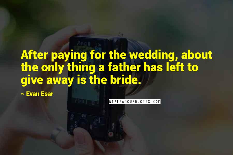 Evan Esar Quotes: After paying for the wedding, about the only thing a father has left to give away is the bride.