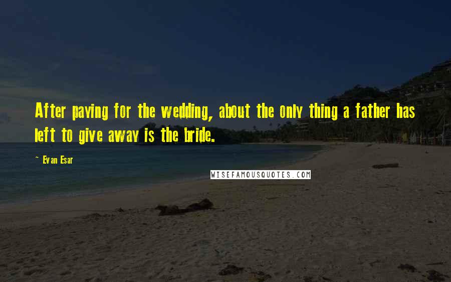 Evan Esar Quotes: After paying for the wedding, about the only thing a father has left to give away is the bride.