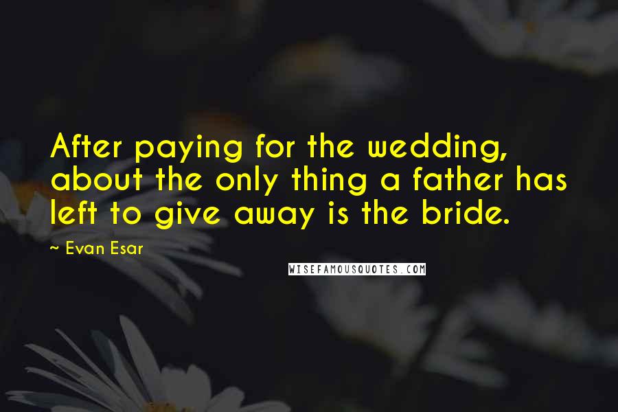 Evan Esar Quotes: After paying for the wedding, about the only thing a father has left to give away is the bride.
