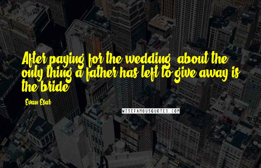 Evan Esar Quotes: After paying for the wedding, about the only thing a father has left to give away is the bride.