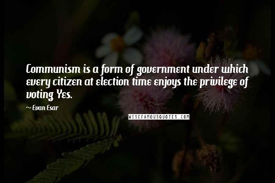 Evan Esar Quotes: Communism is a form of government under which every citizen at election time enjoys the privilege of voting Yes.