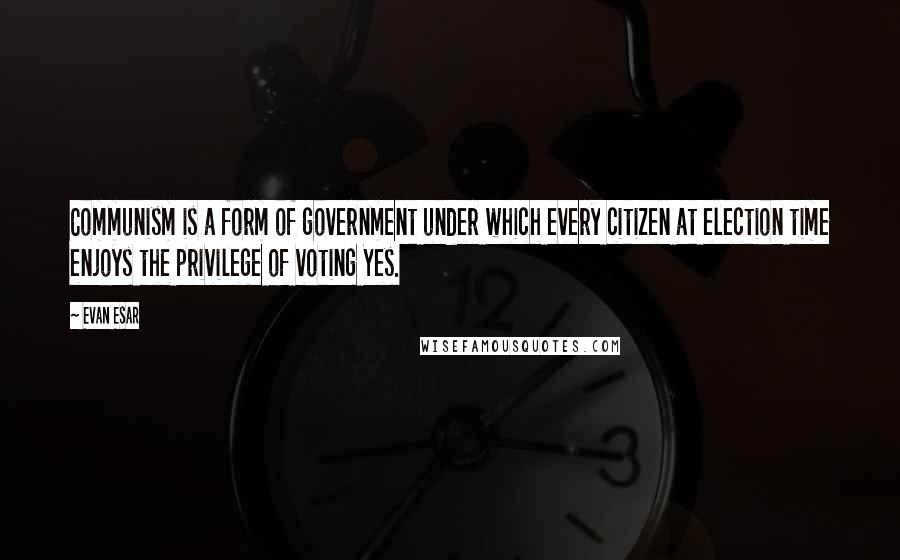 Evan Esar Quotes: Communism is a form of government under which every citizen at election time enjoys the privilege of voting Yes.