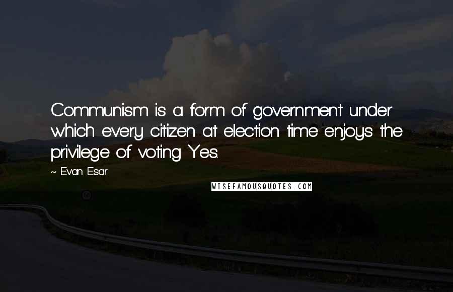 Evan Esar Quotes: Communism is a form of government under which every citizen at election time enjoys the privilege of voting Yes.