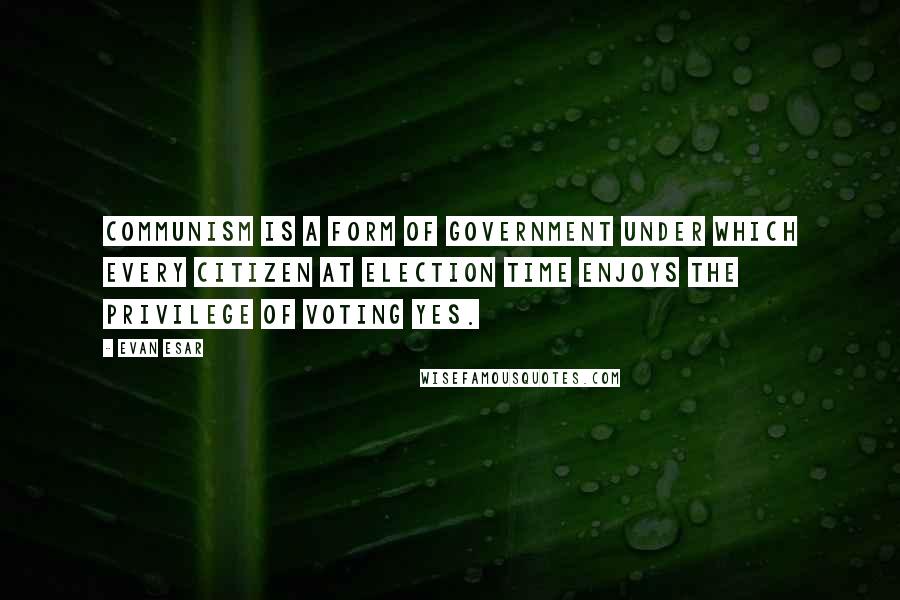 Evan Esar Quotes: Communism is a form of government under which every citizen at election time enjoys the privilege of voting Yes.