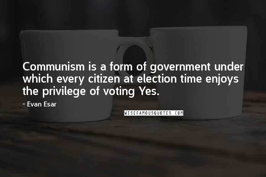 Evan Esar Quotes: Communism is a form of government under which every citizen at election time enjoys the privilege of voting Yes.