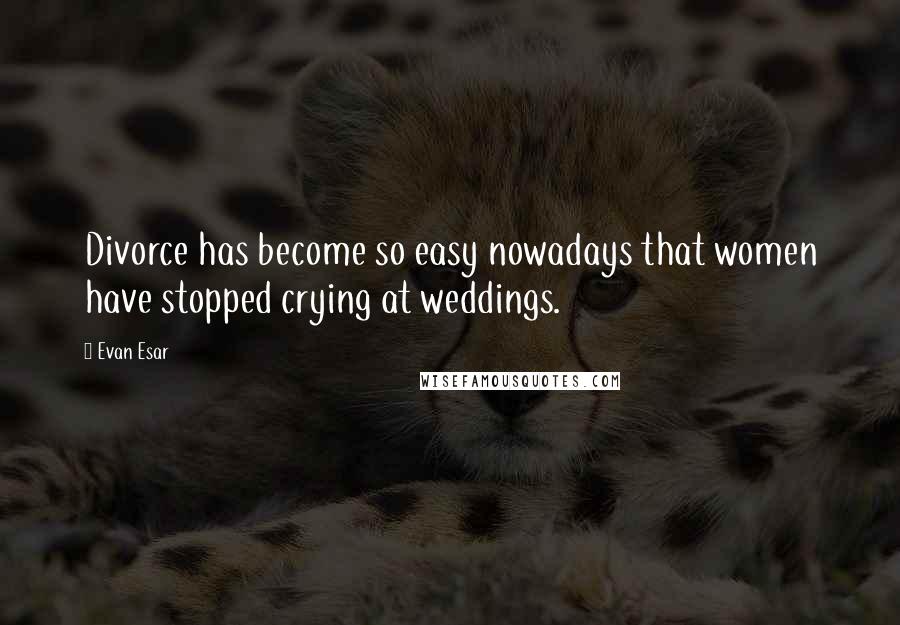 Evan Esar Quotes: Divorce has become so easy nowadays that women have stopped crying at weddings.