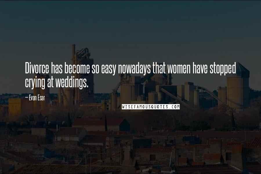 Evan Esar Quotes: Divorce has become so easy nowadays that women have stopped crying at weddings.