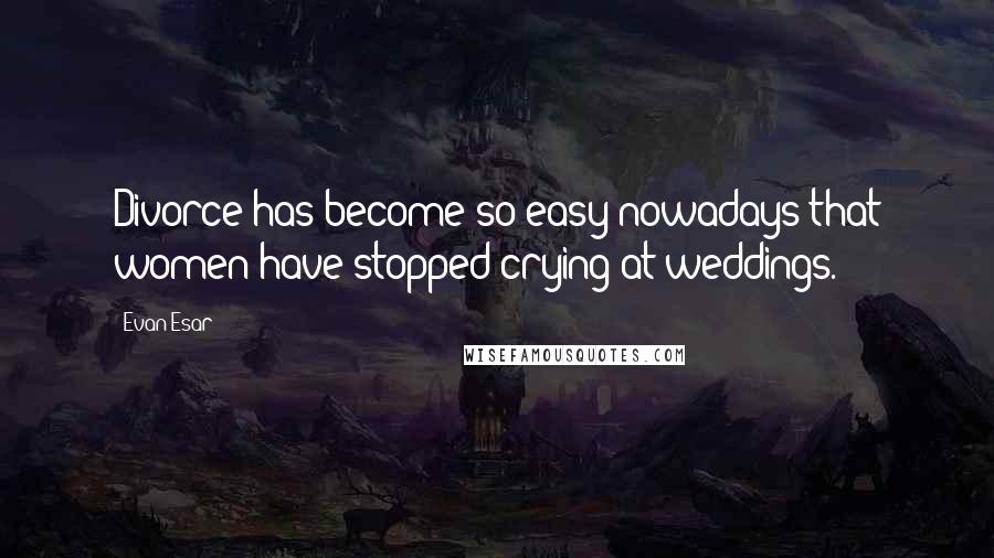 Evan Esar Quotes: Divorce has become so easy nowadays that women have stopped crying at weddings.