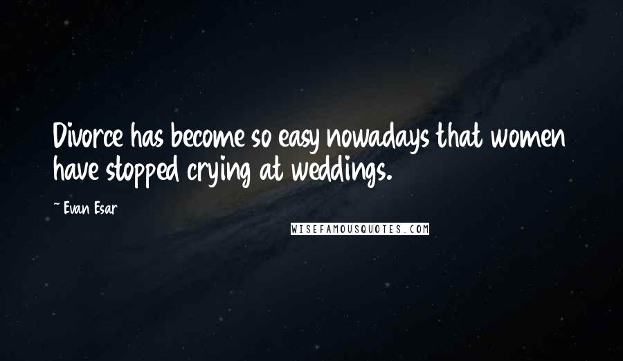 Evan Esar Quotes: Divorce has become so easy nowadays that women have stopped crying at weddings.