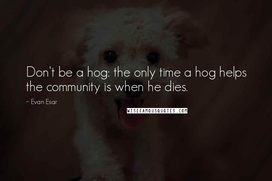 Evan Esar Quotes: Don't be a hog: the only time a hog helps the community is when he dies.