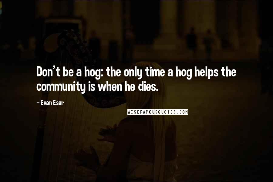 Evan Esar Quotes: Don't be a hog: the only time a hog helps the community is when he dies.