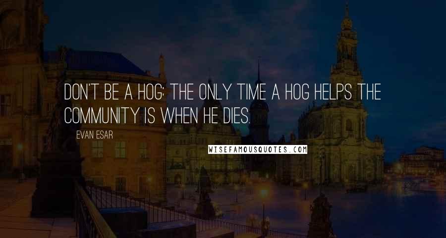 Evan Esar Quotes: Don't be a hog: the only time a hog helps the community is when he dies.