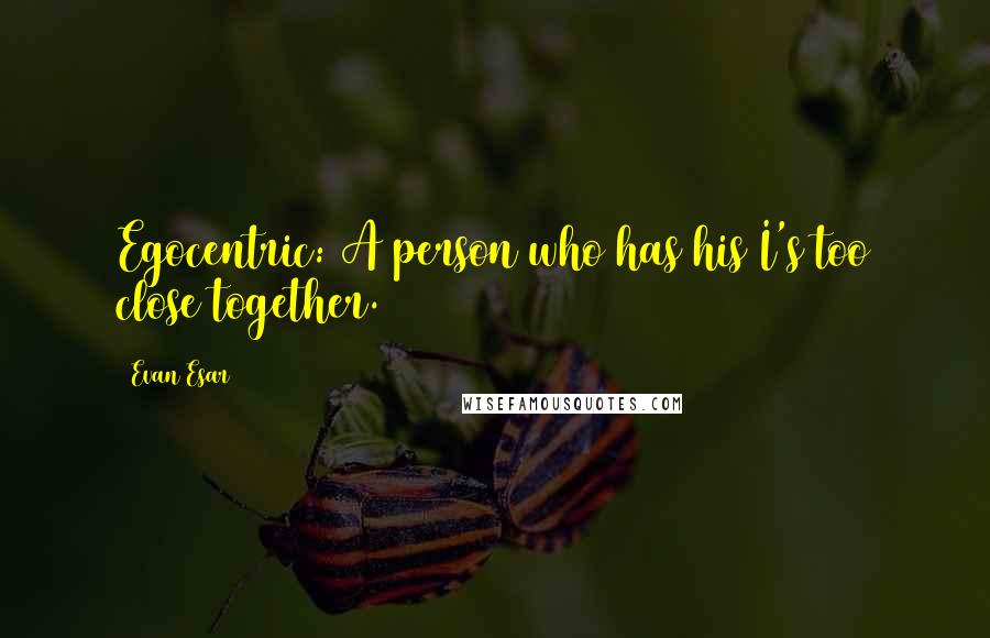 Evan Esar Quotes: Egocentric: A person who has his I's too close together.