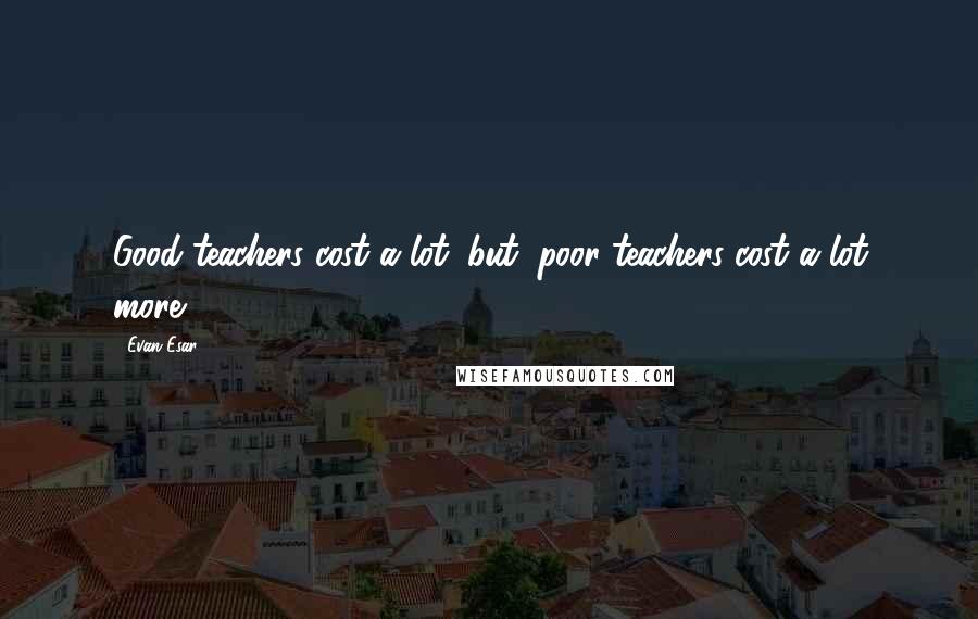 Evan Esar Quotes: Good teachers cost a lot; but, poor teachers cost a lot more.