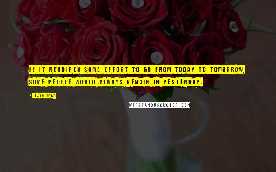 Evan Esar Quotes: If it required some effort to go from today to tomorrow, some people would always remain in yesterday.