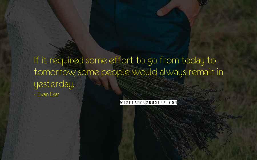 Evan Esar Quotes: If it required some effort to go from today to tomorrow, some people would always remain in yesterday.