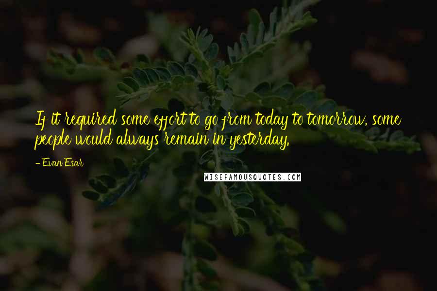 Evan Esar Quotes: If it required some effort to go from today to tomorrow, some people would always remain in yesterday.