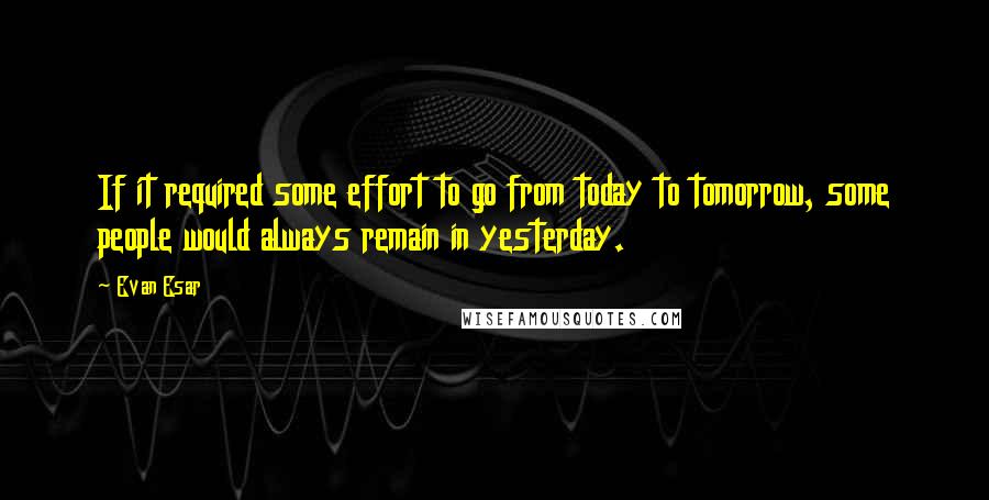 Evan Esar Quotes: If it required some effort to go from today to tomorrow, some people would always remain in yesterday.