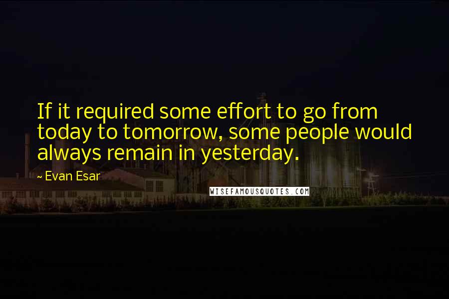 Evan Esar Quotes: If it required some effort to go from today to tomorrow, some people would always remain in yesterday.