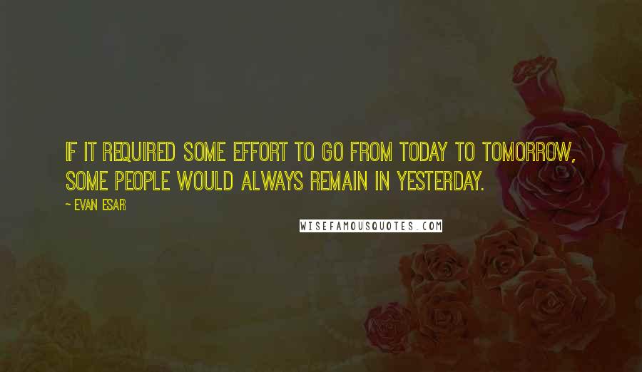 Evan Esar Quotes: If it required some effort to go from today to tomorrow, some people would always remain in yesterday.
