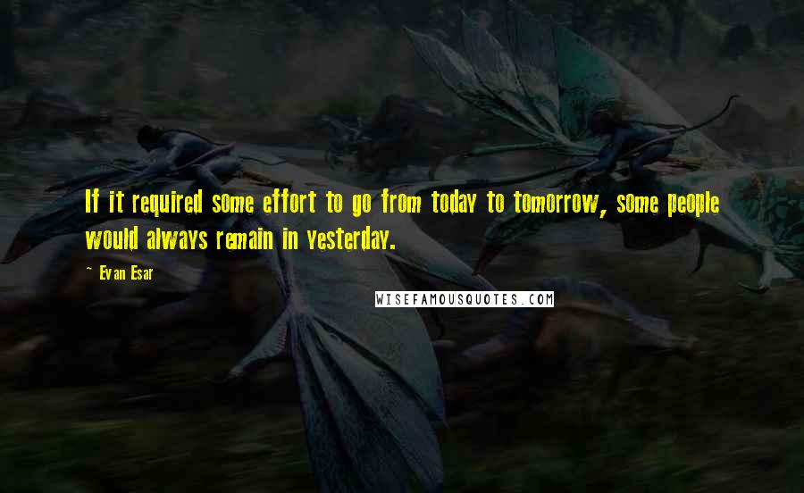 Evan Esar Quotes: If it required some effort to go from today to tomorrow, some people would always remain in yesterday.