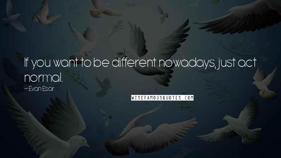 Evan Esar Quotes: If you want to be different nowadays, just act normal.