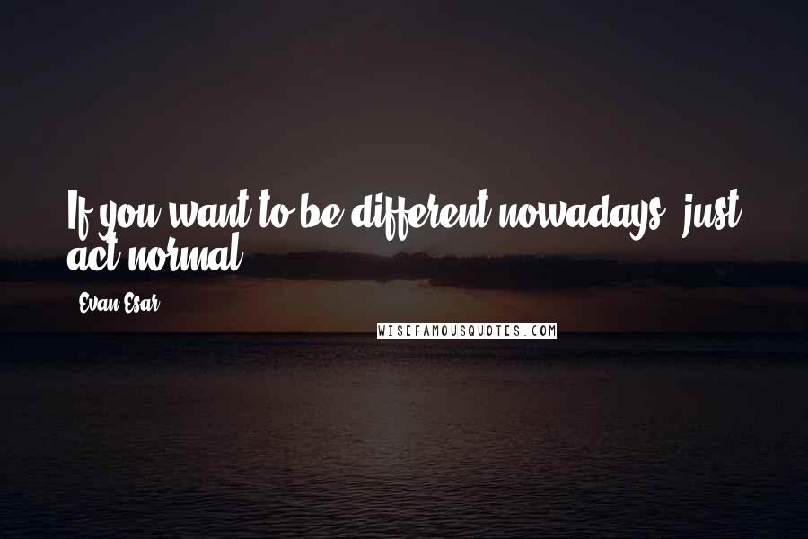 Evan Esar Quotes: If you want to be different nowadays, just act normal.