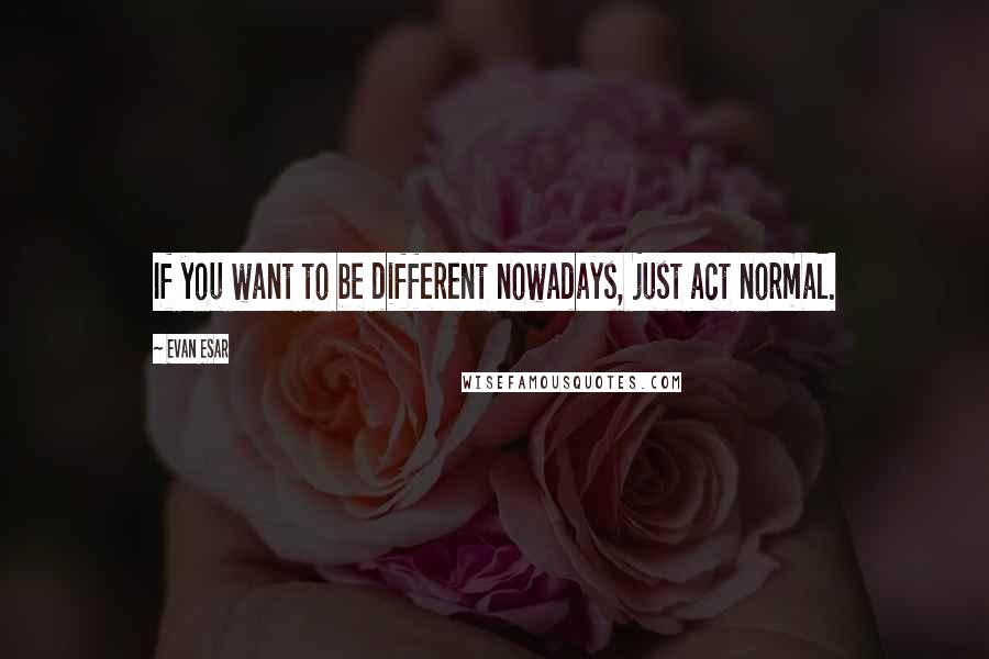 Evan Esar Quotes: If you want to be different nowadays, just act normal.