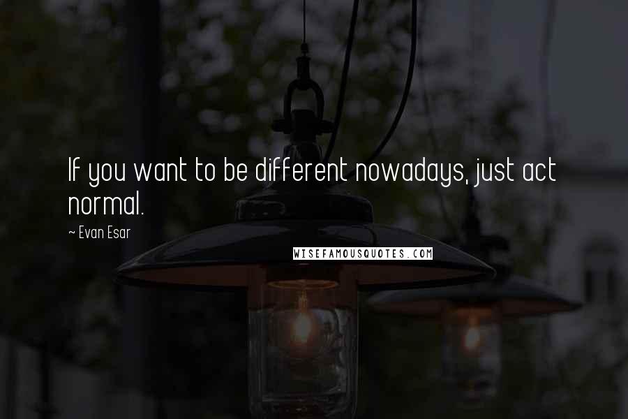 Evan Esar Quotes: If you want to be different nowadays, just act normal.