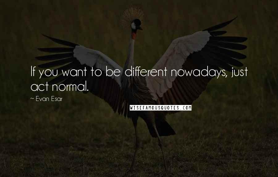 Evan Esar Quotes: If you want to be different nowadays, just act normal.