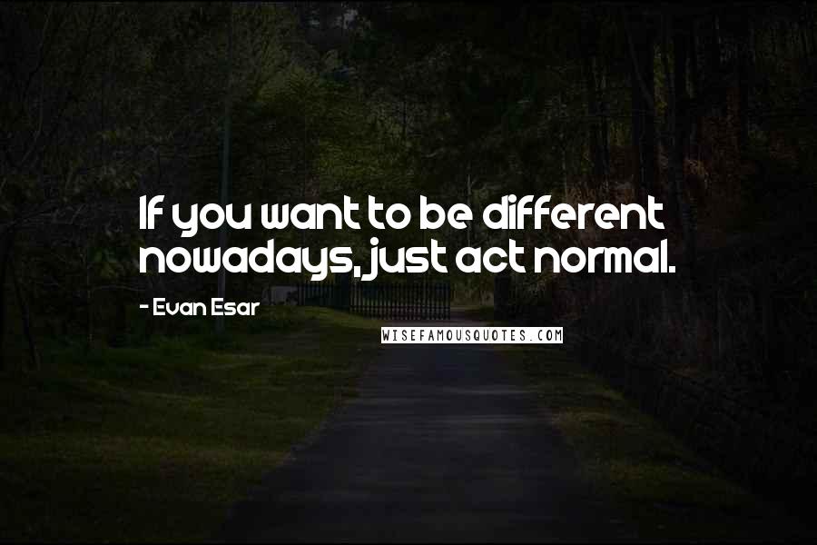 Evan Esar Quotes: If you want to be different nowadays, just act normal.