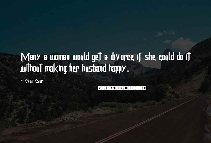 Evan Esar Quotes: Many a woman would get a divorce if she could do it without making her husband happy.