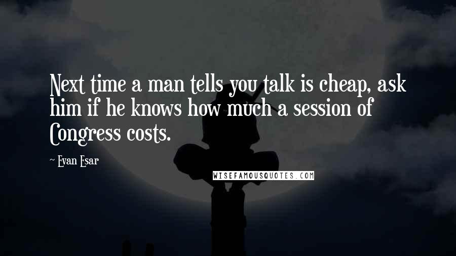 Evan Esar Quotes: Next time a man tells you talk is cheap, ask him if he knows how much a session of Congress costs.