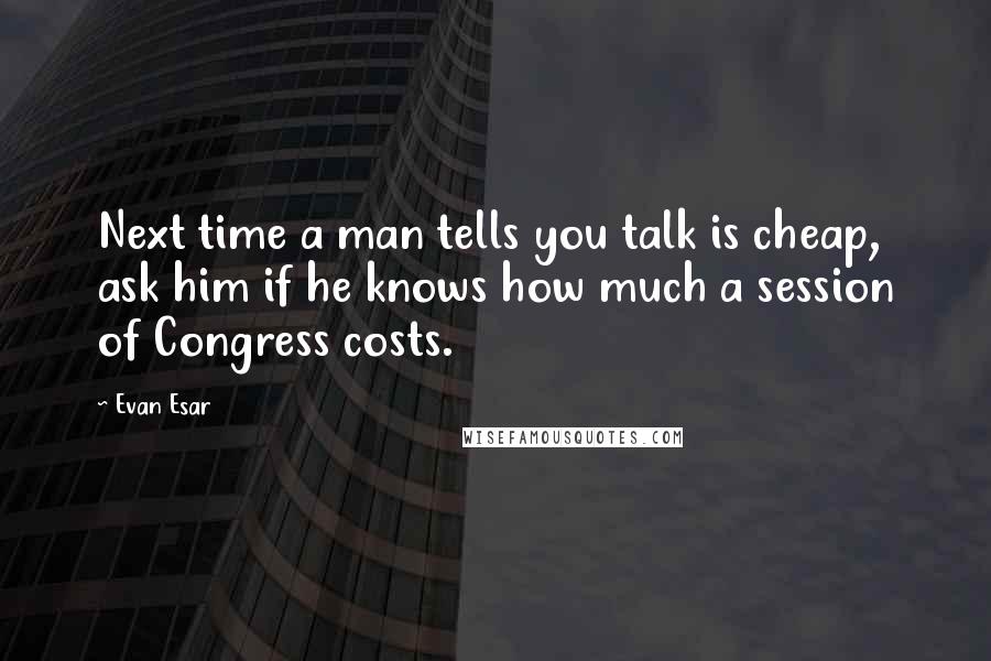 Evan Esar Quotes: Next time a man tells you talk is cheap, ask him if he knows how much a session of Congress costs.