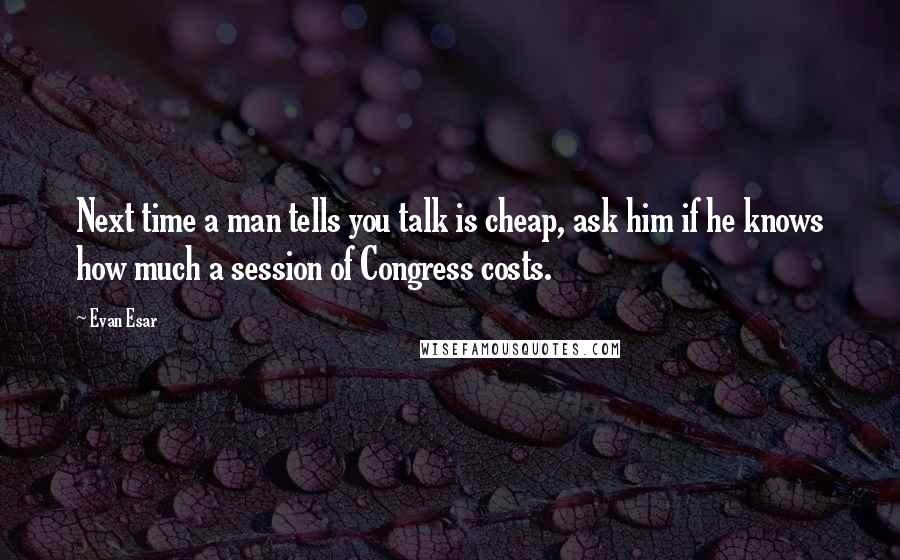 Evan Esar Quotes: Next time a man tells you talk is cheap, ask him if he knows how much a session of Congress costs.