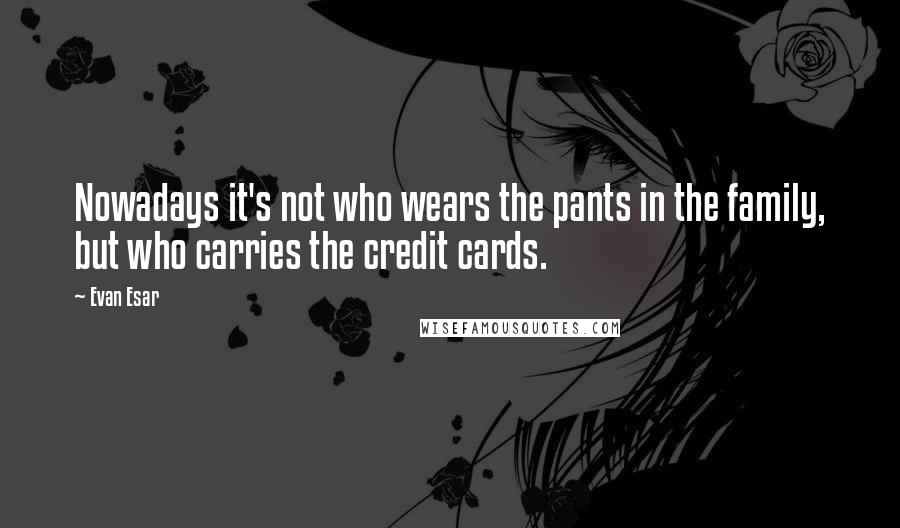 Evan Esar Quotes: Nowadays it's not who wears the pants in the family, but who carries the credit cards.