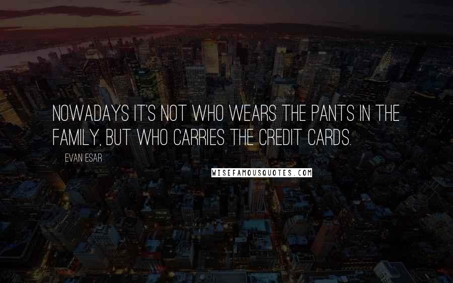 Evan Esar Quotes: Nowadays it's not who wears the pants in the family, but who carries the credit cards.
