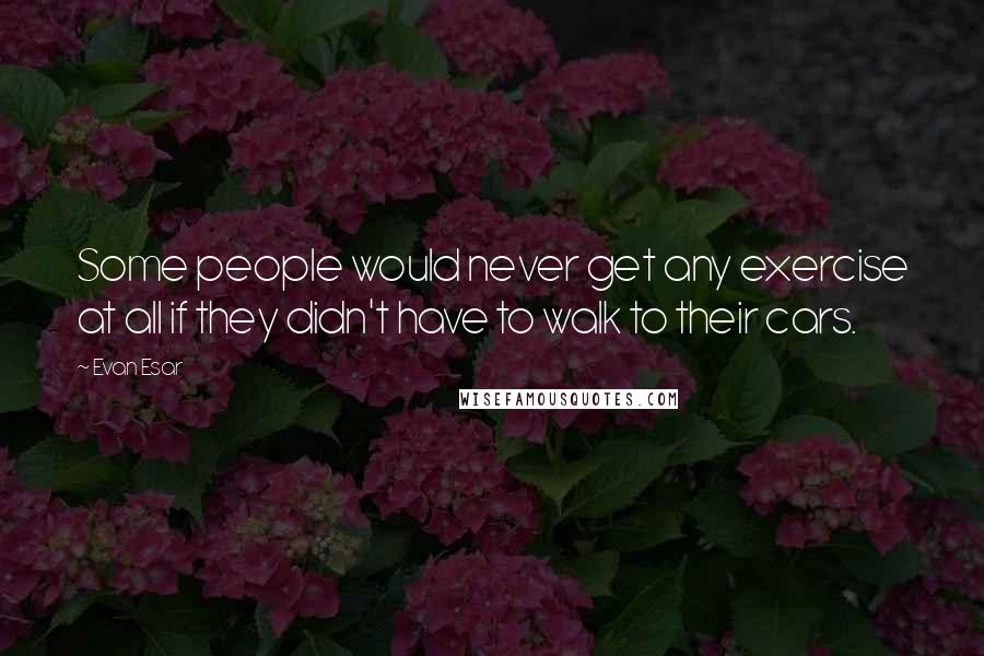 Evan Esar Quotes: Some people would never get any exercise at all if they didn't have to walk to their cars.